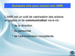 Quelques clés pour réussir son AMR
Quelques clés pour réussir son AMR
L’AMR est un outil de valorisation des actions
engagées et de communication vis-à-vis :
* de la direction
* du personnel
* de l’administration compétente
 