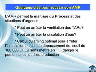 Quelques clés pour réussir son AMR
Quelques clés pour réussir son AMR
L’AMR permet la maitrise du Process et des
situations d’urgence:
* Peut on arrêter la ventilation des TARs?
* Peut on arrêter la circulation d’eau?
* Calcul du timing optimal pour arrêter
l’installation en cas de dépassement du seuil de
100 000 UFC/l sans mettre en danger le
personnel et l’outil de production
 