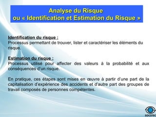 Identification du risque :
Processus permettant de trouver, lister et caractériser les éléments du
risque.
Estimation du risque :
Processus utilisé pour affecter des valeurs à la probabilité et aux
conséquences d’un risque.
En pratique, ces étapes sont mises en œuvre à partir d’une part de la
capitalisation d’expérience des accidents et d’autre part des groupes de
travail composés de personnes compétentes.
Analyse du Risque
Analyse du Risque
ou « Identification et Estimation du Risque »
ou « Identification et Estimation du Risque »
 