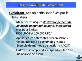 Responsabilit
Responsabilité
é de l
de l’
’exploitant
exploitant
Exploitant: Ses objectifs sont fixés par le
législateur
– Maîtriser les risques de développement de
legionella pneumophila dans l’installation
avec pour limites
1000 UFC/l et 100.000 UFC/l
– Appliquer les différentes préconisations
réglementaires de gestion des risques
(Exemple de méthode de gestion : HACCP)
– HACCP qui comprend 7 étapes dont la 1° est
une analyse de risque
 