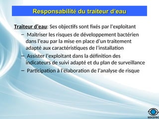 Responsabilit
Responsabilité
é du traiteur d
du traiteur d’
’eau
eau
Traiteur d’eau: Ses objectifs sont fixés par l’exploitant
– Maîtriser les risques de développement bactérien
dans l’eau par la mise en place d’un traitement
adapté aux caractéristiques de l’installation
– Assister l’exploitant dans la définition des
indicateurs de suivi adapté et du plan de surveillance
– Participation à l’élaboration de l’analyse de risque
 