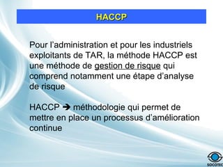 Pour l’administration et pour les industriels
exploitants de TAR, la méthode HACCP est
une méthode de gestion de risque qui
comprend notamment une étape d’analyse
de risque
HACCP  méthodologie qui permet de
mettre en place un processus d’amélioration
continue
HACCP
HACCP
 
