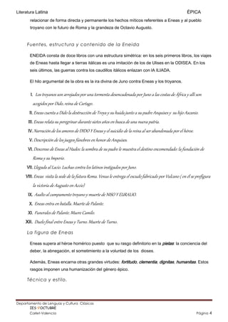 Literatura Latina                                                                                        ÉPICA
       relacionar de forma directa y permanente los hechos míticos referentes a Eneas y al pueblo
       troyano con le futuro de Roma y la grandeza de Octavio Augusto.



     Fuentes, estructura y contenido de la Eneida

       ENEIDA consta de doce libros con una estructura simétrica: en los seis primeros libros, los viajes
       de Eneas hasta llegar a tierras itálicas es una imitación de los de Ulises en la ODISEA. En los
       seis últimos, las guerras contra los caudillos itálicos enlazan con lA ILIADA.

       El hilo argumental de la obra es la ira divina de Juno contra Eneas y los troyanos.


       I. Los troyanos son arrojados por una tormenta desencadenada por Juno a las costas de África y allí son
            acogidos por Dido, reina de Cartago.
       II. Eneas cuenta a Dido la destrucción de Troya y su huida junto a su padre Anquises y su hijo Ascanio.
      III. Eneas relata su peregrinar durante sietes años en busca de una nueva patria.
      IV. Narración de los amores de DIDO Y Eneas y el suicidio de la reina al ser abandonada por el héroe.
       V. Descripción de los juegos fúnebres en honor de Anquises.
      VI. Descenso de Eneas al Hades: la sombra de su padre le muestra el destino encomendado: la fundación de
            Roma y su Imperio.
     VII. Llegada al Lacio. Luchas contra los latinos instigados por Juno.
     VIII. Eneas visita la sede de la futura Roma. Venus le entrega el escudo fabricado por Vulcano ( en él se prefigura
            la victoria de Augusto en Accio)
      IX. Asalto al campamento troyano y muerte de NISO Y EURALIO.
       X. Eneas entra en batalla. Muerte de Palante.
      XI. Funerales de Palante. Muere Camilo.
     XII.    Duelo final entre Eneas y Turno. Muerte de Turno.
     La figura de Eneas

       Eneas supera al héroe homérico puesto que su rasgo definitorio en la pietas: la conciencia del
       deber, la abnegación, el sometimiento a la voluntad de los dioses.

       Además, Eneas encarna otras grandes virtudes: fortitudo, clementia, dignitas, humanitas. Estos
       rasgos imponen una humanización del género épico.

     Técnica y estilo.




Departamento de Lenguas y Cultura Clásicas                                              Mertxu Ovejas
       IES 9’OCTUBRE                                                                mertxuovejas@gmail.com
       Carlet-Valencia                                                                                         Página   4
 