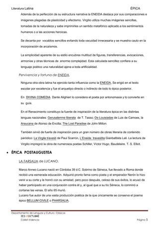 Literatura Latina                                                                             ÉPICA
         Además de la perfección de su estructura narrativa la ENEIDA destaca por sus comparaciones e
         imágenes plagadas de plasticidad y efectismo. Virgilio utiliza muchas imágenes sencillas,

         tomadas de la naturaleza y sabe imprimirles un sentido metafórico aplicado a los sentimientos
         humanos o a las acciones heroicas.

         Se decanta por vocablos sencillos evitando toda vacuidad innecesaria y se muestra cauto en la
         incorporación de arcaísmos.

         La simplicidad aparente de su estilo encubres multitud de figuras, transferencias, evocaciones,

         armonías y otras técnicas de enorme complejidad. Esta calculada sencillez confiere a su
         lenguaje poético una naturalidad ajena a toda artificialidad.

       Pervivencia y fortuna de ENEIDA.

         Ninguna otra obra latina ha ejercido tanta influencia como la ENEIDA, Se erigió en el texto
         escolar por excelencia y fue el arquetipo directo o indirecto de todo lo épico posterior.

         En DIVINA COMEDIA Dante Alighieri lo considera el poeta por antonomasia y lo convierte en

         su guía.

         En el Renacimiento constituyo la fuente de inspiración de la literatura épica en las distintas

         lenguas nacionales: Gerusalemne liberata de T. Tasso; Os Louisiadas de Luis de Camoes, la
         Araucana de Alonso de Encilla; The Lost Paradise de John Milton.

         También sirvió de fuerte de inspiración para un gran número de obras literaria de contenido
         paródico: La Virgile travesti de Paul Scarron, L’Eneide travestita Gianbattista Lali. La lectura de

         Virgilio impregnó la obra de numerosos poetas Schiller, Víctor Hugo, Baudelaire. T. S. Elliot.

 ÉPICA POSTAUGUSTEA

       LA FARSALIA de LUCANO.

       Marco Anneo Lucano nació en Córdoba 39 d.C. Sobrino de Séneca, fue llevado a Roma donde
       recibió una esmerada educación. Adquirió pronto fama como poeta y el emperador Nerón lo hizo
       venir a su corte y le honró con su amistad, pero poco después, celoso de sus éxitos, lo acusó de
       haber participado en una conjuración contra él y, al igual que a su tío Séneca, lo conminó a
       cortarse las venas. El año 65 murió.
       Lucano fue autor de una vasta producción poética de la que únicamente se conserva el poema
       épico BELLUM CIVILE o PHARSALIA.



  Departamento de Lenguas y Cultura Clásicas                                     Mertxu Ovejas
         IES 9’OCTUBRE                                                       mertxuovejas@gmail.com
         Carlet-Valencia                                                                              Página   5
 