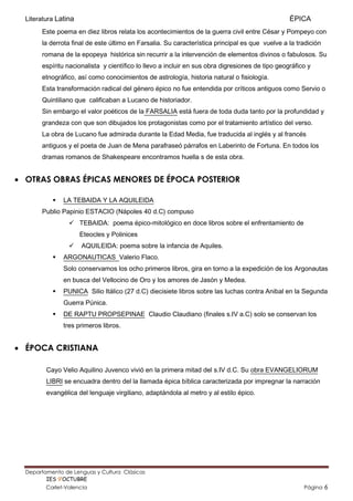 Literatura Latina                                                                              ÉPICA
       Este poema en diez libros relata los acontecimientos de la guerra civil entre César y Pompeyo con
       la derrota final de este último en Farsalia. Su característica principal es que vuelve a la tradición
       romana de la epopeya histórica sin recurrir a la intervención de elementos divinos o fabulosos. Su
       espíritu nacionalista y científico lo llevo a incluir en sus obra digresiones de tipo geográfico y
       etnográfico, así como conocimientos de astrología, historia natural o fisiología.
       Esta transformación radical del género épico no fue entendida por críticos antiguos como Servio o
       Quintiliano que calificaban a Lucano de historiador.
       Sin embargo el valor poéticos de la FARSALIA está fuera de toda duda tanto por la profundidad y
       grandeza con que son dibujados los protagonistas como por el tratamiento artístico del verso.
       La obra de Lucano fue admirada durante la Edad Media, fue traducida al inglés y al francés
       antiguos y el poeta de Juan de Mena parafraseó párrafos en Laberinto de Fortuna. En todos los
       dramas romanos de Shakespeare encontramos huella s de esta obra.


 OTRAS OBRAS ÉPICAS MENORES DE ÉPOCA POSTERIOR

              LA TEBAIDA Y LA AQUILEIDA
       Publio Papinio ESTACIO (Nápoles 40 d.C) compuso
                  TEBAIDA: poema épico-mitológico en doce libros sobre el enfrentamiento de
                      Eteocles y Polinices
                     AQUILEIDA: poema sobre la infancia de Aquiles.
              ARGONAUTICAS Valerio Flaco.
               Solo conservamos los ocho primeros libros, gira en torno a la expedición de los Argonautas
               en busca del Vellocino de Oro y los amores de Jasón y Medea.
              PUNICA Silio Itálico (27 d.C) diecisiete libros sobre las luchas contra Anibal en la Segunda
               Guerra Púnica.
              DE RAPTU PROPSEPINAE Claudio Claudiano (finales s.IV a.C) solo se conservan los
               tres primeros libros.


 ÉPOCA CRISTIANA

         Cayo Velio Aquilino Juvenco vivió en la primera mitad del s.IV d.C. Su obra EVANGELIORUM
         LIBRI se encuadra dentro del la llamada épica bíblica caracterizada por impregnar la narración
         evangélica del lenguaje virgiliano, adaptándola al metro y al estilo épico.




  Departamento de Lenguas y Cultura Clásicas                                      Mertxu Ovejas
         IES 9’OCTUBRE                                                        mertxuovejas@gmail.com
         Carlet-Valencia                                                                               Página   6
 