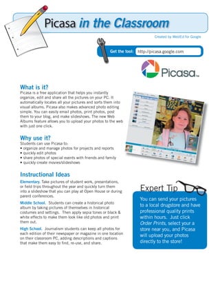 Picasa in the Classroom
                                                                           Created by WestEd for Google



                                                    Get the tool: http://picasa.google.com




What is it?
Picasa is a free application that helps you instantly
organize, edit and share all the pictures on your PC. It
automatically locates all your pictures and sorts them into
visual albums. Picasa also makes advanced photo editing
simple. You can easily email photos, print photos, post
them to your blog, and make slideshows. The new Web
Albums feature allows you to upload your photos to the web
with just one click.


Why use it?
Students can use Picasa to:
• organize and manage photos for projects and reports
• quickly edit photos
• share photos of special events with friends and family
• quickly create movies/slideshows


Instructional Ideas
Elementary. Take pictures of student work, presentations,
or ﬁeld trips throughout the year and quickly turn them
into a slideshow that you can play at Open House or during         Expert Tip
parent conferences.
                                                                   You can send your pictures
Middle School. Students can create a historical photo
album by taking pictures of themselves in historical
                                                                   to a local drugstore and have
costumes and settings. Then apply sepia tones or black &           professional quality prints
white effects to make them look like old photos and print          within hours. Just click
them out.                                                          Order Prints, select your a
High School. Journalism students can keep all photos for           store near you, and Picasa
each edition of their newspaper or magazine in one location
                                                                   will upload your photos
on their classroom PC, adding descriptions and captions
that make them easy to ﬁnd, re-use, and share.                     directly to the store!
 