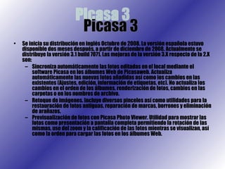 Se inicia su distribución en inglés Octubre de 2008. La versión española estuvo disponible dos meses después, a partir de diciembre de 2008. Actualmente se distribuye la versión 3.1 build 7071. Las mejoras de la versión 3.X respecto de la 2.X son: Sincroniza automáticamente las fotos editadas en el local mediante el software Picasa en los álbumes Web de Picasaweb. Actualiza automáticamente las nuevas fotos añadidas así como los cambios en las existentes (Ajustes, edición, información de etiquetas, etc). No actualiza los cambios en el orden de los álbumes, renderización de fotos, cambios en las carpetas o en los nombres de archivo.  Retoque de imágenes. Incluye diversos pinceles así como utilidades para la restauración de fotos antiguas, reparación de marcas, borrones y eliminación de arañazos.  Previsualización de fotos con Picasa Photo Viewer. Utilidad para mostrar las fotos como presentación a pantalla completa permitiendo la rotación de las mismas, uso del zoom y la calificación de las fotos mientras se visualizan, así como la orden para cargar las fotos en los álbumes Web.   Picasa 3  