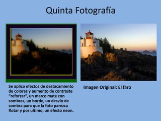 Quinta Fotografía




Se aplico efectos de destacamiento     Imagen Original: El faro
de colores y aumento de contraste
“reforzar”, un marco mate con
sombras, un borde, un desvío de
sombra para que la foto parezca
flotar y por ultimo, un efecto neon.
 