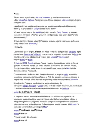 Picasa
Picasa es un organizador y visor de imágenes, y una herramienta para
editar fotografías digitales. Adicionalmente, Picasa posee un sitio web integrado para
compartir fotos.
La aplicación fue creada originalmente por una compañía llamada Lifescape en
2002,1 y es propiedad de Google desde el año 2004.2
"Picasa" es una mezcla del apellido del pintor español Pablo Picasso, la frase en
español de "mi casa" y "pic" de "pictures" o imágenes (la idea quiere decir "el arte
personalizado").2 3
En julio de 2004, Google adquirió Picasa de su autor original y comenzó a ofrecerla
como licencia libre (freeware)2

Historia
La empresa que lo originó, Picasa, Inc nació como una compañía de fotografía digital
con sede en Pasadena (California), que produjo el programa organizador de fotos del
mismo nombre, una adaptación o versión para Microsoft Windows del
original iPhoto de Apple.

En julio del 2004, Google adquirió Picasa y puso a disposición de todos, en forma
gratuita, el software Picasa. De forma paralela al desarrollo del software Picasa,
Google desarrolló un portal de servicios fotográficos a través de la Web bajo la
denominación de Picasaweb.
Con el desarrollo de Picasa web, Google abandonó el proyecto Hello, su anterior
servicio de publicación de fotografías en la Web del que aún permanece colgada la
página Web principal con la nota de despedida y cierre del equipo Hello.[cita requerida]

Actualmente, Picasa se puede integrar a dos aplicaciones del
navegador Google, Google+ y Gmail. En su nodo de edición de vídeos, se puede subir
lo realizado directamente a la cuenta personal del usuario en Youtube.

[editar]El   software Picasa
El programa Picasa permite el inventariado de todos los archivos gráficos del
ordenador, su clasificación y orden, e incluye además herramientas de edición y
retoque fotográfico. El programa interactúa con picasaweb permitiendo colocar las
fotos directamente en los álbumes. En la actualidad se distribuye en 38 idiomas.4 Y
acaba de ser lanzada la versión para Mac.5
[editar]Versiones      de Picasa
[editar]Picasa 1
Primera versión del software.
[editar]Picasa 2
 