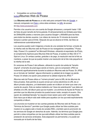    Compatible con archivos RAW.
[editar]Álbumes     Web de Picasa
Los Álbumes web de Picasa es un sitio web para compartir fotos de Google, a
menudo comparado con Flickr y otros sitios similares. La URL de acceso
es http://www.picasaweb.com

Permite a los usuarios con una cuenta de Google almacenar y compartir hasta 1 GB
de fotos de gran tamaño de forma gratuita. El almacenamiento es ilimitado para fotos
de 2048x2048 píxeles o menores para usuarios Google+ y 800x800 para las fotos
para todos los demás usuarios. Los vídeos de menos de 15 minutos de duración
tampoco cuentan para el límite. Después de que se alcance el límite, las fotos se
redimensionan automáticamente.6

Los usuarios pueden subir imágenes a través de una variedad de formas: a través de
la interfaz web de Álbumes web de Picasa en los navegadores compatibles,7 Picasa
Help. Picasa 2.5 o posterior8 en Microsoft Windows, utilizando el exportador de iPhoto,
el complemento Aperture para Álbumes Web de Picasa, el subidor en Mac OS X,9 F-
Spot en Linux. En ambas cuentas, gratuitas o de pago, la resolución real de la foto se
mantiene, a pesar de que se puede mostrar una resolución de la foto más pequeña en
la interfaz de la web.
En versiones de Picasa 3 del software, utilizando la opción de subida de "tamaño
original", el tamaño de píxel sigue siendo el mismo, pero la compresión JPEG se
incrementó significativamente durante la subida en Álbumes web de Picasa. En JPEG
es un formato de "pérdida", alguna información (y calidad) de la imagen se pierde.
Picasa 3.6 añade una opción para preservar la calidad original de JPEG.10
Álbumes web de Picasa utiliza un "número privado" para la URL de los álbumes de
fotos privados. Esto permite al usuario enviar por correo electrónico la URL de un
álbum privado calquiera, y el destinatario puede ver el álbum sin tener que crear una
cuenta de usuario. Esto se realiza mediante una "clave de autenticación" que debe ser
añadida a la URL del álbum para que se muestre. Los archivos de Ayuda de Picasa no
permiten que los álbumes privados los pueda buscar nadie, excepto el usuario. Otra
opción de visibilidad llamada "se requiere iniciar sesión para verlo" está disponible.
Esto hace que el álbum sólo esté visible para aquellos con los que está explícitamente
compartido el álbum.
Los anuncios se muestran en las cuentas gratuitas de Álbumes web de Picasa. Los
Términos de Servicio11 permiten que Google pueda utilizar las fotos subidas para
mostrar en su página web o través de canales RSS, y también para la promoción de
los servicios de Google sin derechos de autor. Además, los términos que Google para
permitir a otras compañías con las que está afiliado utilizar las fotos subidas para la
prestación de servicios sindicados. Esta asignación es permanente y no puede ser
revocada por el dueño de las fotos.
 