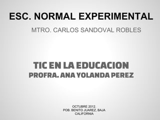 ESC. NORMAL EXPERIMENTAL
   MTRO. CARLOS SANDOVAL ROBLES




    TIC EN LA EDUCACION
   PROFRA. ANA YOLANDA PEREZ


                OCTUBRE 2012.
           POB. BENITO JUAREZ, BAJA
                  CALIFORNIA
 
