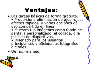 Ventajas:
• Las tareas básicas de forma gratuita.
• Proporciona eliminación de ojos rojos,
efectos rápidos, y varias opciones de
uso compartido en línea.
• Muestra tus imágenes como fondo de
pantalla personalizado, el collage, o la
película de diapositivas.
• Diseñado para los usuarios
principiantes y aficionados fotógrafos
digitales.
• De fácil manejo.

 
