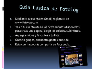Mediante tu cuenta en Gmail, regístrate en
www.fotolog.com
2. Ya en tu cuenta utiliza las herramientas disponibles
para creas una pagina, elegir los colores, subir fotos.
3. Agrega amigos y favoritos a tu lista .
4. Únete a grupos, encuentra gente conocida.
5. Esta cuenta podrás compartir en Facebook.
1.

 