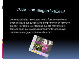 Los megapíxeles sirven para que la foto conserve una
buena calidad aunque se vaya a imprimir en un formato
grande. Por ello, es verdad que cuanto mayor sea el
tamaño en el que vayamos a imprimir la foto, mayor
número de megapíxeles necesitaremos.

 