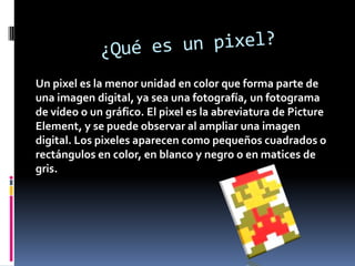 Un pixel es la menor unidad en color que forma parte de
una imagen digital, ya sea una fotografía, un fotograma
de vídeo o un gráfico. El pixel es la abreviatura de Picture
Element, y se puede observar al ampliar una imagen
digital. Los pixeles aparecen como pequeños cuadrados o
rectángulos en color, en blanco y negro o en matices de
gris.

 