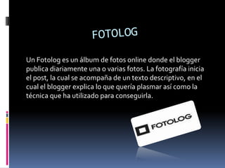 Un Fotolog es un álbum de fotos online donde el blogger
publica diariamente una o varias fotos. La fotografía inicia
el post, la cual se acompaña de un texto descriptivo, en el
cual el blogger explica lo que quería plasmar así como la
técnica que ha utilizado para conseguirla.

 