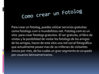 Para crear un fotolog, puedes utilizar servicios gratuitos
como fotologs.com o mundofotos.net. Fotolog.com es un
sitio para crear fotologs gratuitos. El ser gratuito, el libro de
visitas y la posibilidad de visitar los fotologs de los amigos
de los amigos, hacen de este sitio una red social fotográfica
que actualmente posee mas de 20 millones de visitantes
únicos por mes, de los cuales un gran segmento es ocupado
por usuarios latinoamericanos.

 
