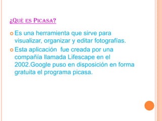 ¿QUÉ ES PICASA?
Es
una herramienta que sirve para
visualizar, organizar y editar fotografías.
Esta aplicación fue creada por una
compañía llamada Lifescape en el
2002.Google puso en disposición en forma
gratuita el programa picasa.