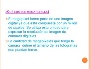 ¿QUÉ SON LOS MEGAPÍXELES?
El
megapíxel forma parte de una imagen
digital ya que esta compuesta por un millón
de pixeles. Se utiliza esta unidad para
expresar la resolución de imagen de
cámaras digitales.
La cantidad de megapíxeles que tenga la
cámara define el tamaño de las fotografías
que puedan tomar.