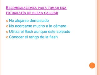 RECOMENDACIONES PARA TOMAR UNA
FOTOGRAFÍA DE BUENA CALIDAD
No
alejarse demasiado
No acercarse mucho a la cámara
Utiliza el flash aunque este soleado
Conocer el rango de la flash