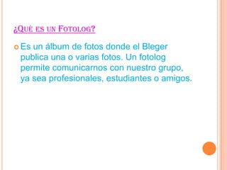 ¿QUÉ ES UN FOTOLOG?
Es
un álbum de fotos donde el Bleger
publica una o varias fotos. Un fotolog
permite comunicarnos con nuestro grupo,
ya sea profesionales, estudiantes o amigos.