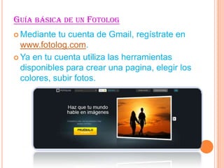 GUÍA BÁSICA DE UN FOTOLOG
Mediante
tu cuenta de Gmail, regístrate en
www.fotolog.com.
Ya en tu cuenta utiliza las herramientas
disponibles para crear una pagina, elegir los
colores, subir fotos.