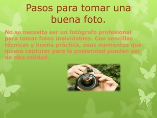 Pasos para tomar una
buena foto.
No se necesita ser un fotógrafo profesional
para tomar fotos inolvidables. Con sencillas
técnicas y buena práctica, esos momentos que
quiere capturar para la posteridad pueden ser
de alta calidad.

 