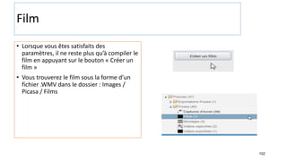 102
Film
• Lorsque vous êtes satisfaits des
paramètres, il ne reste plus qu’à compiler le
film en appuyant sur le bouton « Créer un
film »
• Vous trouverez le film sous la forme d’un
fichier .WMV dans le dossier : Images /
Picasa / Films
 