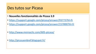 Des tutos sur Picasa
• Nouvelles fonctionnalités de Picasa 3.9
• https://support.google.com/picasa/answer/93773?hl=fr
• https://support.google.com/picasa/answer/157000?hl=fr
• http://www.memoclic.com/605-picasa/
• http://picasaenbref.blogspot.fr/
 