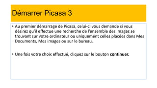 Démarrer Picasa 3
• Au premier démarrage de Picasa, celui-ci vous demande si vous
désirez qu’il effectue une recherche de l’ensemble des images se
trouvant sur votre ordinateur ou uniquement celles placées dans Mes
Documents, Mes images ou sur le bureau.
• Une fois votre choix effectué, cliquez sur le bouton continuer.
 