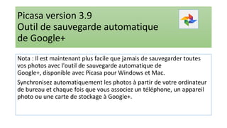 Picasa version 3.9
Outil de sauvegarde automatique
de Google+
Nota : Il est maintenant plus facile que jamais de sauvegarder toutes
vos photos avec l'outil de sauvegarde automatique de
Google+, disponible avec Picasa pour Windows et Mac.
Synchronisez automatiquement les photos à partir de votre ordinateur
de bureau et chaque fois que vous associez un téléphone, un appareil
photo ou une carte de stockage à Google+.
 