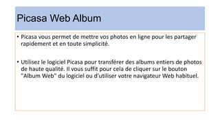 Picasa Web Album
• Picasa vous permet de mettre vos photos en ligne pour les partager
rapidement et en toute simplicité.
• Utilisez le logiciel Picasa pour transférer des albums entiers de photos
de haute qualité. Il vous suffit pour cela de cliquer sur le bouton
"Album Web" du logiciel ou d'utiliser votre navigateur Web habituel.
 