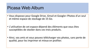 Picasa Web Album
• Vous disposez pour Google Drive, Gmail et Google+ Photos d'un seul
et même espace de stockage de 15 Go.
• L'utilisation de cet espace dépend des éléments que vous êtes
susceptibles de stocker dans ces trois produits.
• Ainsi, vos amis et vous pouvez télécharger vos photos, sans perte de
qualité, pour les imprimer et mieux en profiter.
 