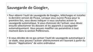Sauvegarde de Google+,
• Pour obtenir l'outil de sauvegarde de Google+, téléchargez et installez
la dernière version de Picasa. Lorsque vous ouvrez Picasa pour la
première fois, vous devez indiquer si vous souhaitez activer la
sauvegarde automatique. Si vous choisissez de l'activer, vous devez
ensuite sélectionner les dossiers et les appareils à sauvegarder
automatiquement. Vous pouvez modifier ces paramètres à tout
moment dans la section Préférences.
• Si vous décidez de ne pas activer l'outil de sauvegarde automatique à
ce stade, vous pouvez l'activer ultérieurement en l'ouvrant à partir du
dossier "Applications" de votre ordinateur.
 