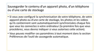 Sauvegarder le contenu d'un appareil photo, d'un téléphone
ou d'une carte de stockage
• Si vous avez configuré la synchronisation de votre téléphone, de votre
appareil photo ou d'une carte de stockage, les photos et les vidéos
qu'ils contiennent sont automatiquement synchronisées chaque fois
que vous les connectez à votre ordinateur (la première fois que vous
procéderez, vous devrez indiquer si vous autorisez cette action).
• Vous pouvez modifier ces paramètres à tout moment dans la section
Préférences de l'outil de sauvegarde automatique.
 
