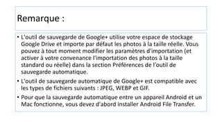 Remarque :
• L'outil de sauvegarde de Google+ utilise votre espace de stockage
Google Drive et importe par défaut les photos à la taille réelle. Vous
pouvez à tout moment modifier les paramètres d'importation (et
activer à votre convenance l'importation des photos à la taille
standard ou réelle) dans la section Préférences de l'outil de
sauvegarde automatique.
• L'outil de sauvegarde automatique de Google+ est compatible avec
les types de fichiers suivants : JPEG, WEBP et GIF.
• Pour que la sauvegarde automatique entre un appareil Android et un
Mac fonctionne, vous devez d'abord installer Android File Transfer.
 