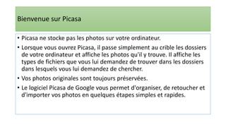 Bienvenue sur Picasa
• Picasa ne stocke pas les photos sur votre ordinateur.
• Lorsque vous ouvrez Picasa, il passe simplement au crible les dossiers
de votre ordinateur et affiche les photos qu'il y trouve. Il affiche les
types de fichiers que vous lui demandez de trouver dans les dossiers
dans lesquels vous lui demandez de chercher.
• Vos photos originales sont toujours préservées.
• Le logiciel Picasa de Google vous permet d'organiser, de retoucher et
d'importer vos photos en quelques étapes simples et rapides.
 