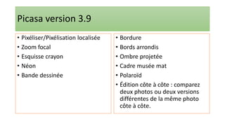Picasa version 3.9
• Pixéliser/Pixélisation localisée
• Zoom focal
• Esquisse crayon
• Néon
• Bande dessinée
• Bordure
• Bords arrondis
• Ombre projetée
• Cadre musée mat
• Polaroïd
• Édition côte à côte : comparez
deux photos ou deux versions
différentes de la même photo
côte à côte.
 