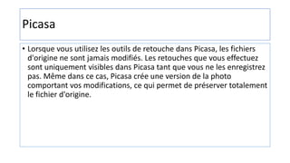 Picasa
• Lorsque vous utilisez les outils de retouche dans Picasa, les fichiers
d'origine ne sont jamais modifiés. Les retouches que vous effectuez
sont uniquement visibles dans Picasa tant que vous ne les enregistrez
pas. Même dans ce cas, Picasa crée une version de la photo
comportant vos modifications, ce qui permet de préserver totalement
le fichier d'origine.
 