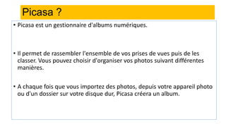 Picasa ?
• Picasa est un gestionnaire d'albums numériques.
• Il permet de rassembler l'ensemble de vos prises de vues puis de les
classer. Vous pouvez choisir d'organiser vos photos suivant différentes
manières.
• A chaque fois que vous importez des photos, depuis votre appareil photo
ou d'un dossier sur votre disque dur, Picasa créera un album.
 