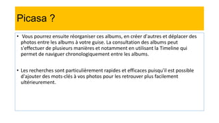 Picasa ?
• Vous pourrez ensuite réorganiser ces albums, en créer d'autres et déplacer des
photos entre les albums à votre guise. La consultation des albums peut
s'effectuer de plusieurs manières et notamment en utilisant la Timeline qui
permet de naviguer chronologiquement entre les albums.
• Les recherches sont particulièrement rapides et efficaces puisqu'il est possible
d'ajouter des mots-clés à vos photos pour les retrouver plus facilement
ultérieurement.
 
