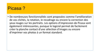Picasa ?
• De nombreuses fonctionnalités sont proposées comme l'amélioration
de vos clichés, la rotation, le recadrage ou encore la correction des
yeux rouges sur les portraits. Les options d'impression de Picasa sont
également intéressantes, puisque le logiciel permet de facilement
créer la planche contact d'une sélection d'images ou encore
d'imprimer vos photos à un format standard.
 