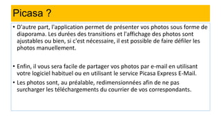 Picasa ?
• D'autre part, l'application permet de présenter vos photos sous forme de
diaporama. Les durées des transitions et l'affichage des photos sont
ajustables ou bien, si c'est nécessaire, il est possible de faire défiler les
photos manuellement.
• Enfin, il vous sera facile de partager vos photos par e-mail en utilisant
votre logiciel habituel ou en utilisant le service Picasa Express E-Mail.
• Les photos sont, au préalable, redimensionnées afin de ne pas
surcharger les téléchargements du courrier de vos correspondants.
 