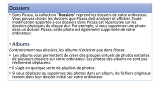 Dossiers
• Dans Picasa, la collection "Dossiers" reprend les dossiers de votre ordinateur.
Vous pouvez choisir les dossiers que Picasa doit analyser et afficher. Toute
modification apportée à ces dossiers dans Picasa est répercutée sur les
dossiers physiques du disque dur. Par exemple, si vous supprimez une photo
dans un dossier Picasa, cette photo est également supprimée de votre
ordinateur.
• Albums
Contrairement aux dossiers, les albums n'existent que dans Picasa.
• Les albums vous permettent de créer des groupes virtuels de photos extraites
de plusieurs dossiers sur votre ordinateur. Les photos des albums ne sont pas
réellement déplacées.
• Il s'agit en quelque sorte de playlists de photos.
• Si vous déplacez ou supprimez des photos dans un album, les fichiers originaux
restent dans leur dossier initial sur votre ordinateur.
 