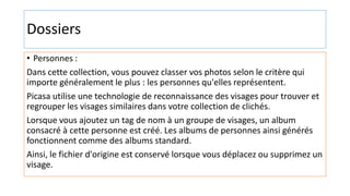 Dossiers
• Personnes :
Dans cette collection, vous pouvez classer vos photos selon le critère qui
importe généralement le plus : les personnes qu'elles représentent.
Picasa utilise une technologie de reconnaissance des visages pour trouver et
regrouper les visages similaires dans votre collection de clichés.
Lorsque vous ajoutez un tag de nom à un groupe de visages, un album
consacré à cette personne est créé. Les albums de personnes ainsi générés
fonctionnent comme des albums standard.
Ainsi, le fichier d'origine est conservé lorsque vous déplacez ou supprimez un
visage.
 