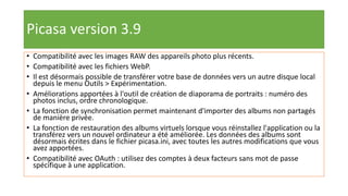 Picasa version 3.9
• Compatibilité avec les images RAW des appareils photo plus récents.
• Compatibilité avec les fichiers WebP.
• Il est désormais possible de transférer votre base de données vers un autre disque local
depuis le menu Outils > Expérimentation.
• Améliorations apportées à l'outil de création de diaporama de portraits : numéro des
photos inclus, ordre chronologique.
• La fonction de synchronisation permet maintenant d'importer des albums non partagés
de manière privée.
• La fonction de restauration des albums virtuels lorsque vous réinstallez l'application ou la
transférez vers un nouvel ordinateur a été améliorée. Les données des albums sont
désormais écrites dans le fichier picasa.ini, avec toutes les autres modifications que vous
avez apportées.
• Compatibilité avec OAuth : utilisez des comptes à deux facteurs sans mot de passe
spécifique à une application.
 