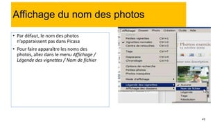 43
Affichage du nom des photos
• Par défaut, le nom des photos
n’apparaissent pas dans Picasa
• Pour faire apparaître les noms des
photos, allez dans le menu Affichage /
Légende des vignettes / Nom de fichier
 