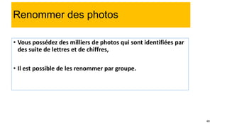 48
Renommer des photos
• Vous possédez des milliers de photos qui sont identifiées par
des suite de lettres et de chiffres,
• Il est possible de les renommer par groupe.
 