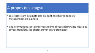 52
À propos des «tags»
• Les «tags» sont des mots-clés qui sont enregistrés dans les
métadonnées de la photo
• Ces informations sont conservées même si vous désinstallez Picasa ou
si vous transférez les photos sur un autre ordinateur
 