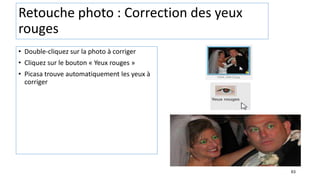 63
Retouche photo : Correction des yeux
rouges
• Double-cliquez sur la photo à corriger
• Cliquez sur le bouton « Yeux rouges »
• Picasa trouve automatiquement les yeux à
corriger
 